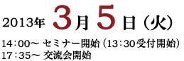 2013年3月5日（火） セミナー開始 14:00〜（13:30　受付開始）　17:35〜交流会開始